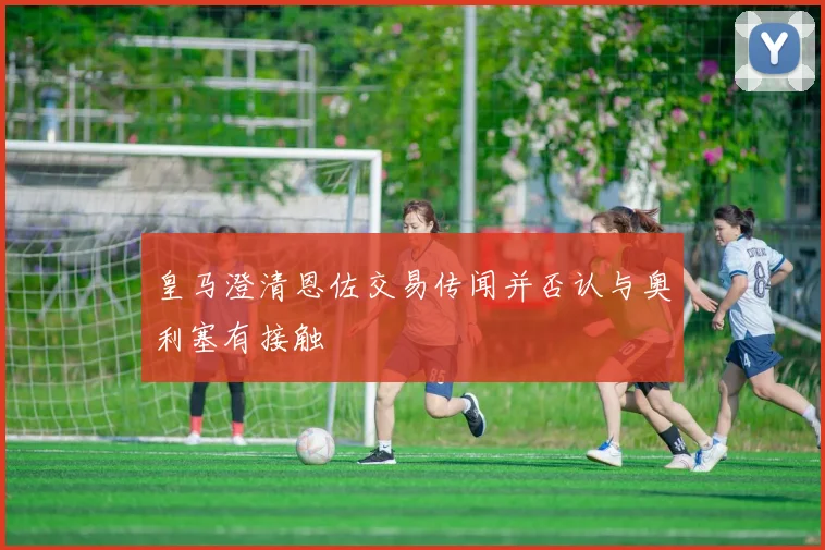 皇马澄清恩佐交易传闻并否认与奥利塞有接触