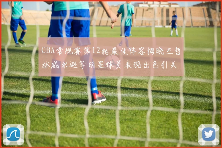 CBA常规赛第12轮最佳阵容揭晓王哲林威尔逊等明星球员表现出色引关注