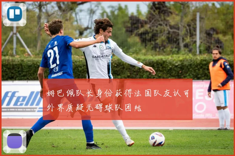 姆巴佩队长身份获得法国队友认可外界质疑无碍球队团结