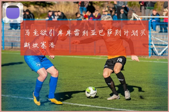马竞欲引库库雷利亚巴萨则计划买断坎塞洛