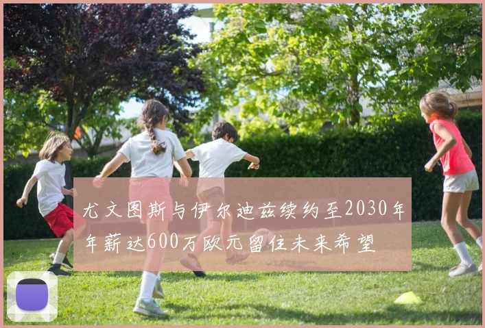 尤文图斯与伊尔迪兹续约至2030年年薪达600万欧元留住未来希望