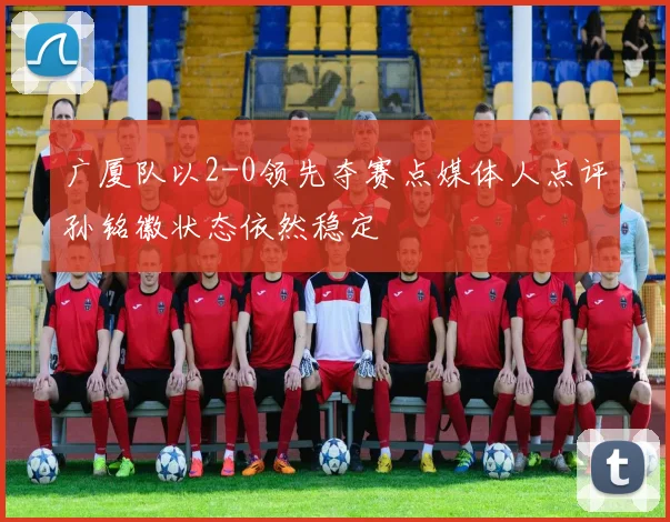 广厦队以2-0领先夺赛点媒体人点评孙铭徽状态依然稳定