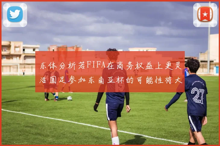 东体分析若FIFA在商务权益上更灵活国足参加东南亚杯的可能性将大增