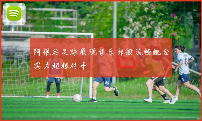 阿根廷足球展现俱乐部般流畅配合实力超越对手