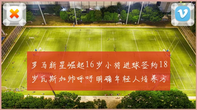 罗马新星崛起16岁小将进球签约18岁瓦斯加帅呼吁明确年轻人培养方针