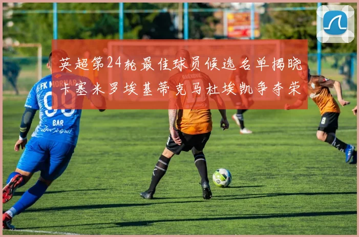 英超第24轮最佳球员候选名单揭晓卡塞米罗埃基蒂克马杜埃凯争夺荣誉