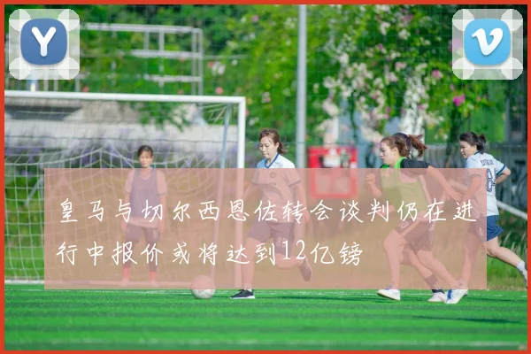 皇马与切尔西恩佐转会谈判仍在进行中报价或将达到12亿镑