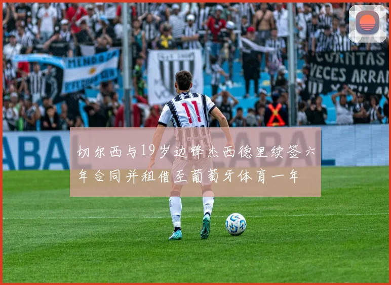 切尔西与19岁边锋杰西德里续签六年合同并租借至葡萄牙体育一年
