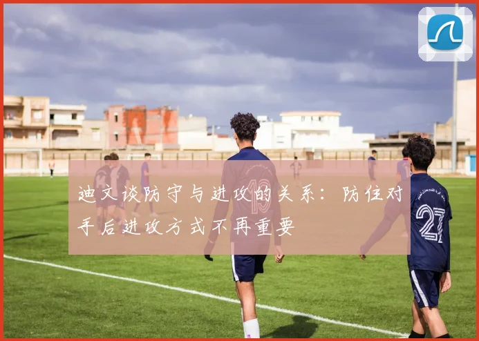 迪文谈防守与进攻的关系：防住对手后进攻方式不再重要