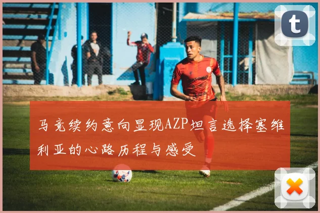 马竞续约意向显现AZP坦言选择塞维利亚的心路历程与感受