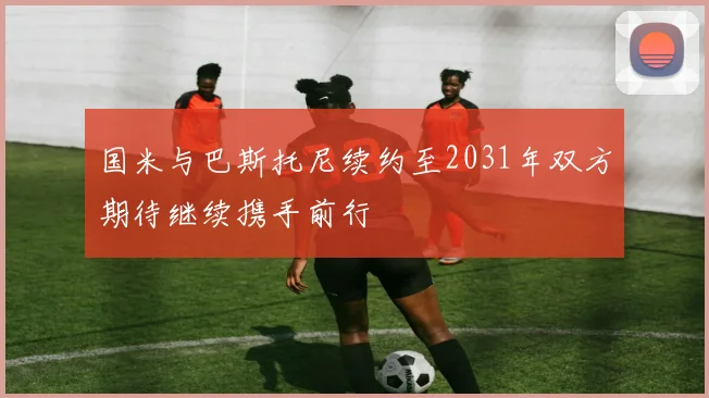 国米与巴斯托尼续约至2031年双方期待继续携手前行