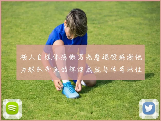 湖人自媒体感慨若老詹退役感谢他为球队带来的辉煌成就与传奇地位