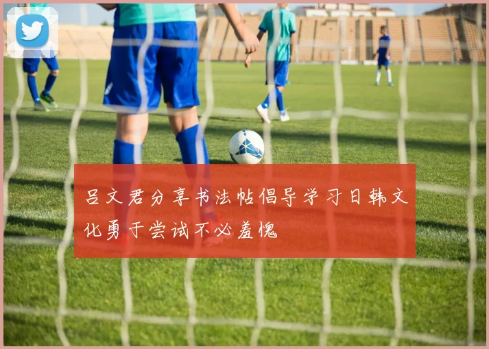吕文君分享书法帖倡导学习日韩文化勇于尝试不必羞愧