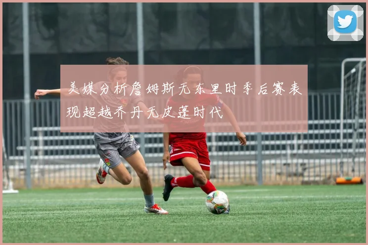 美媒分析詹姆斯无东里时季后赛表现超越乔丹无皮蓬时代