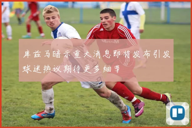 库兹马暗示重大消息即将发布引发球迷热议期待更多细节