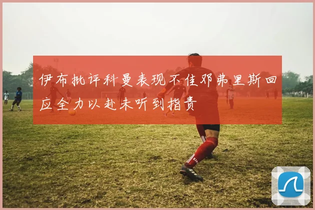 伊布批评科曼表现不佳邓弗里斯回应全力以赴未听到指责