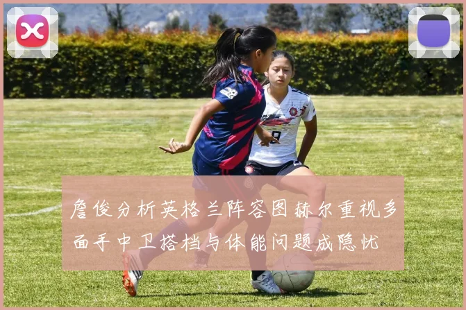 詹俊分析英格兰阵容图赫尔重视多面手中卫搭档与体能问题成隐忧