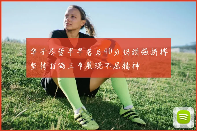 华子尽管早早落后40分仍顽强拼搏坚持打满三节展现不屈精神